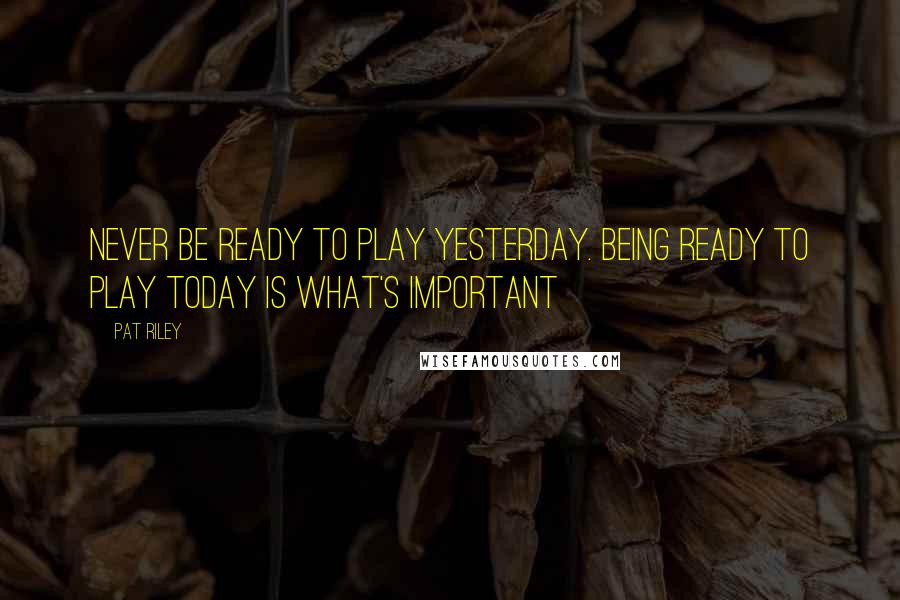 Pat Riley Quotes: Never be ready to play yesterday. Being ready to play today is what's important