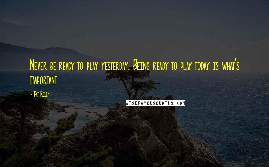 Pat Riley Quotes: Never be ready to play yesterday. Being ready to play today is what's important