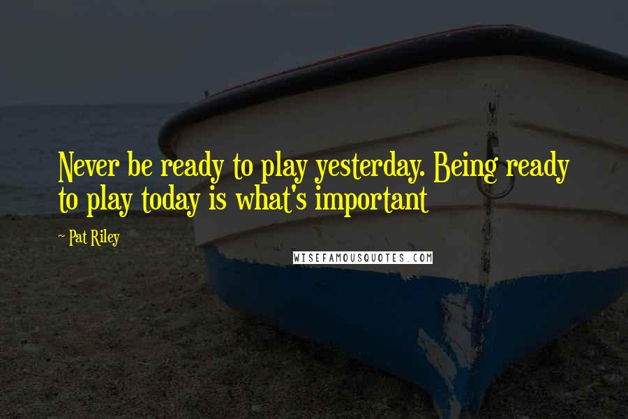 Pat Riley Quotes: Never be ready to play yesterday. Being ready to play today is what's important