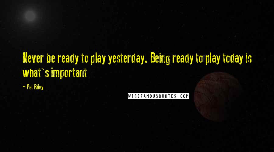 Pat Riley Quotes: Never be ready to play yesterday. Being ready to play today is what's important