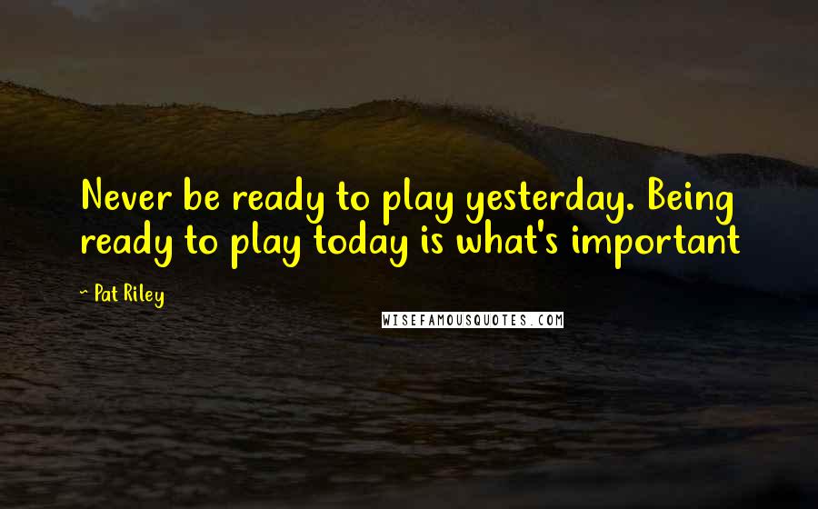 Pat Riley Quotes: Never be ready to play yesterday. Being ready to play today is what's important