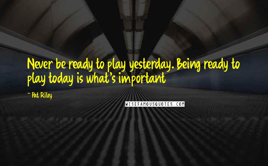 Pat Riley Quotes: Never be ready to play yesterday. Being ready to play today is what's important