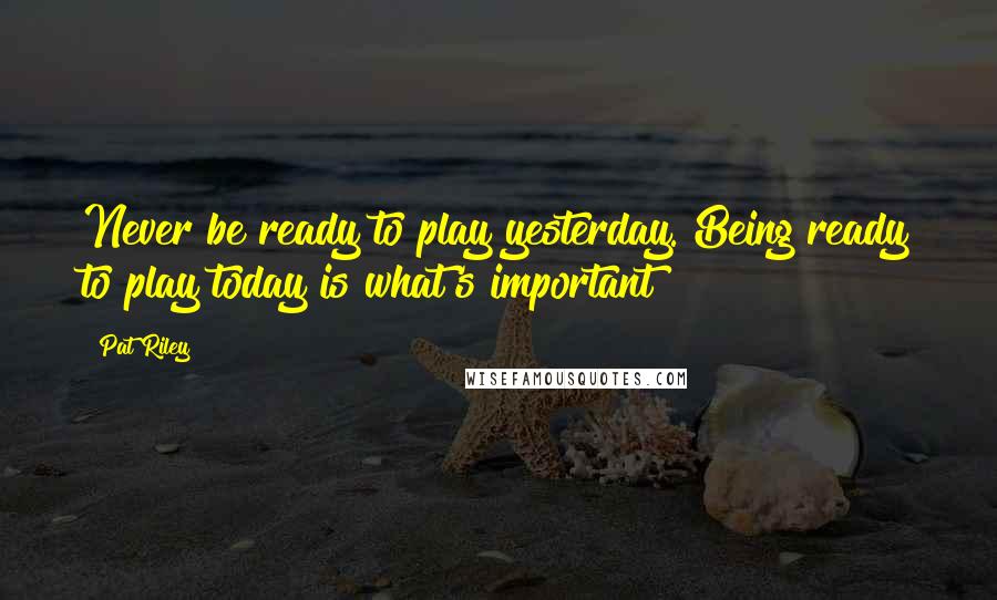 Pat Riley Quotes: Never be ready to play yesterday. Being ready to play today is what's important