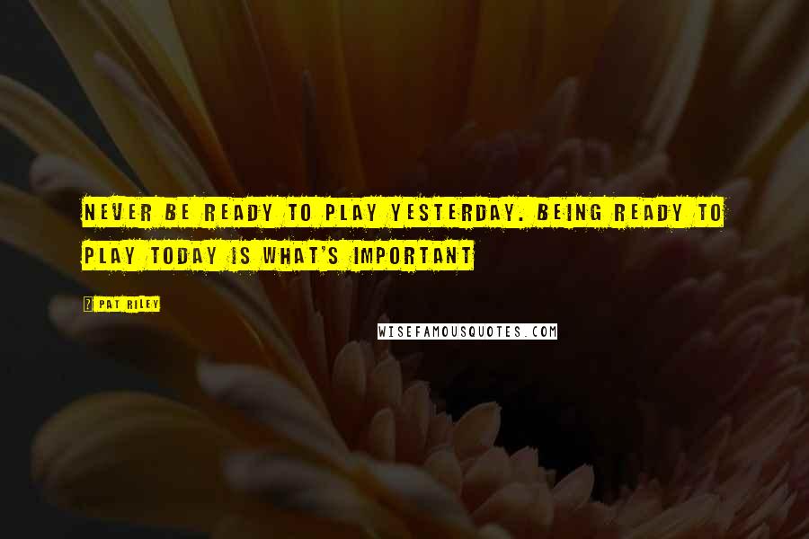 Pat Riley Quotes: Never be ready to play yesterday. Being ready to play today is what's important