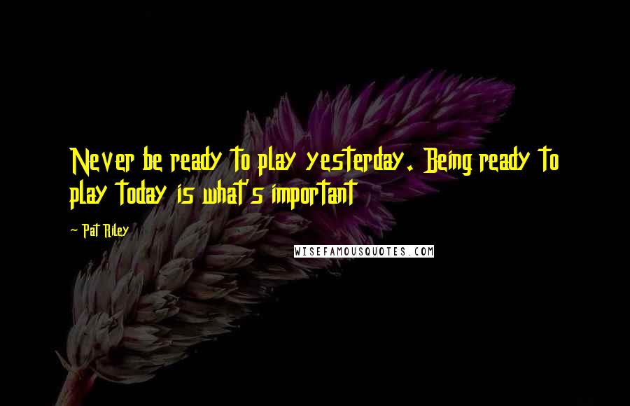 Pat Riley Quotes: Never be ready to play yesterday. Being ready to play today is what's important