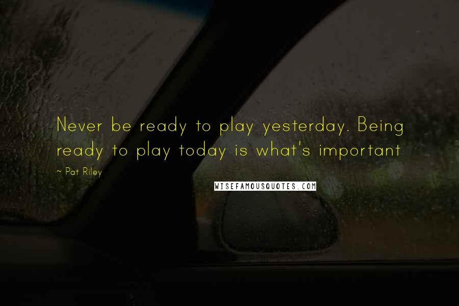 Pat Riley Quotes: Never be ready to play yesterday. Being ready to play today is what's important