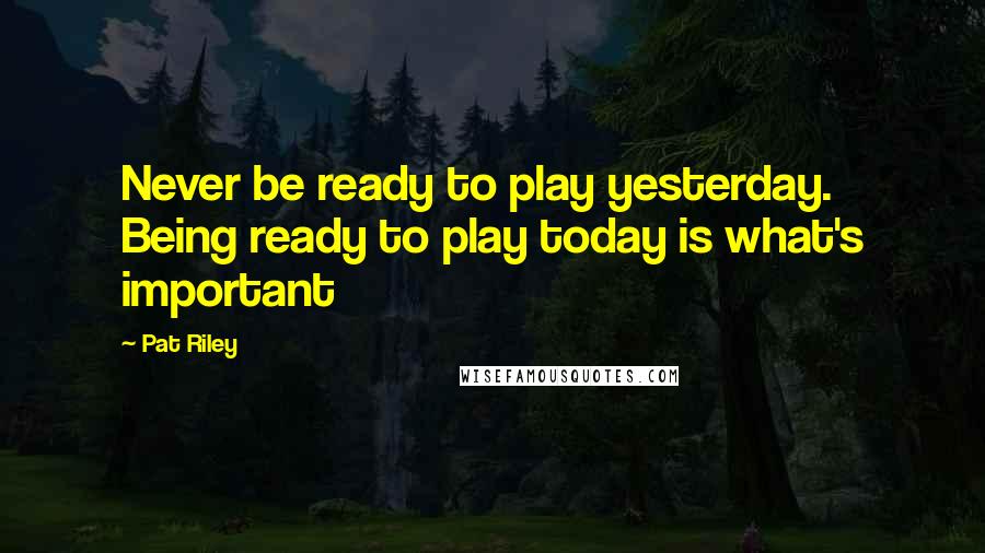 Pat Riley Quotes: Never be ready to play yesterday. Being ready to play today is what's important