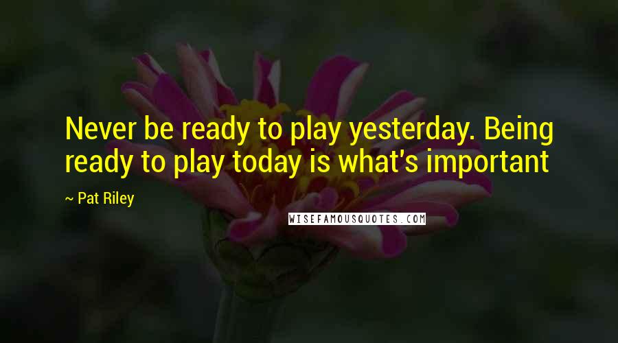 Pat Riley Quotes: Never be ready to play yesterday. Being ready to play today is what's important