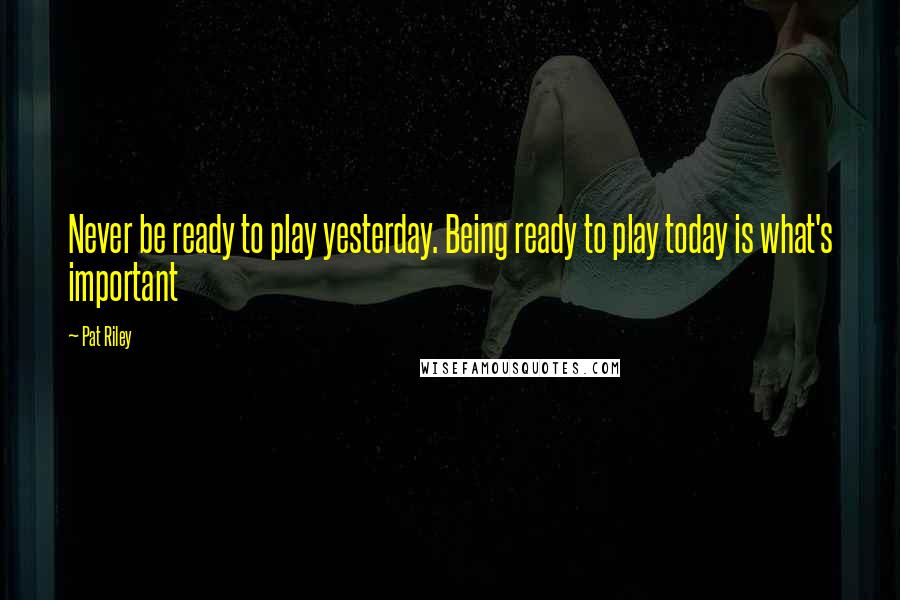 Pat Riley Quotes: Never be ready to play yesterday. Being ready to play today is what's important