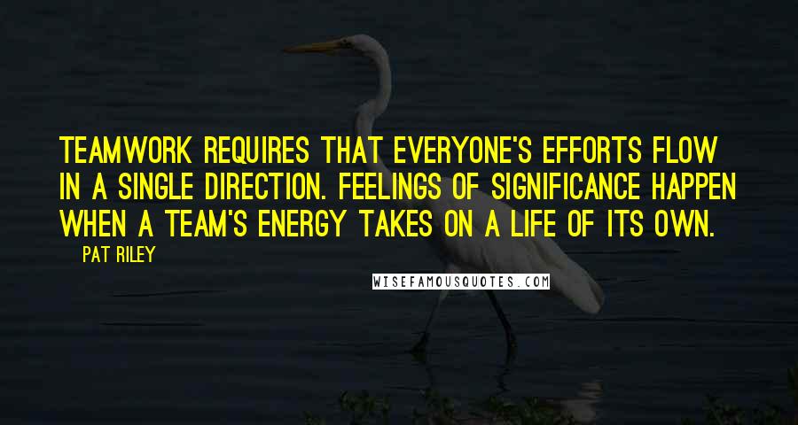 Pat Riley Quotes: Teamwork requires that everyone's efforts flow in a single direction. Feelings of significance happen when a team's energy takes on a life of its own.