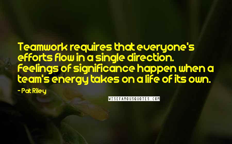 Pat Riley Quotes: Teamwork requires that everyone's efforts flow in a single direction. Feelings of significance happen when a team's energy takes on a life of its own.