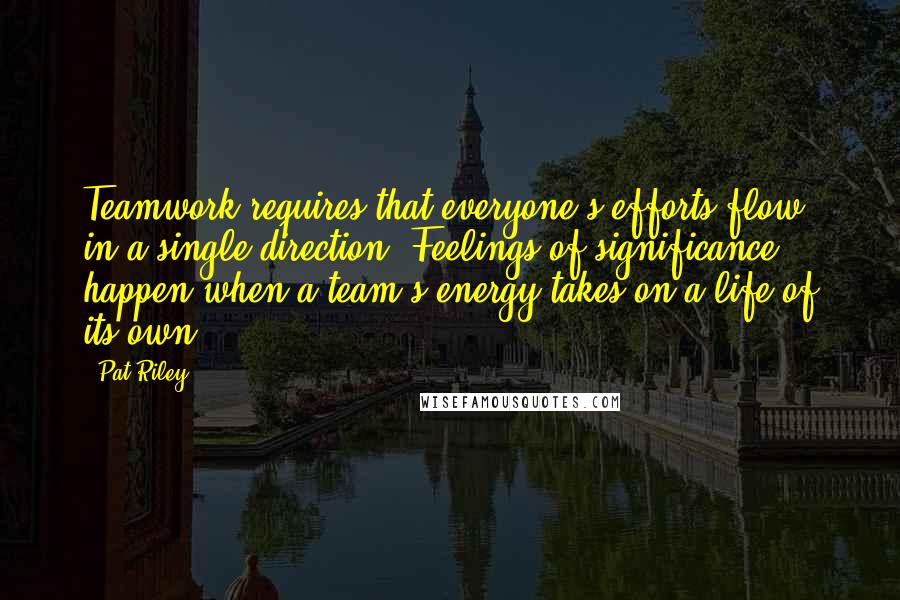 Pat Riley Quotes: Teamwork requires that everyone's efforts flow in a single direction. Feelings of significance happen when a team's energy takes on a life of its own.