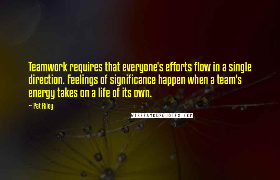 Pat Riley Quotes: Teamwork requires that everyone's efforts flow in a single direction. Feelings of significance happen when a team's energy takes on a life of its own.