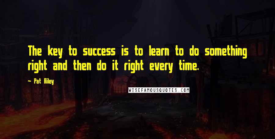 Pat Riley Quotes: The key to success is to learn to do something right and then do it right every time.