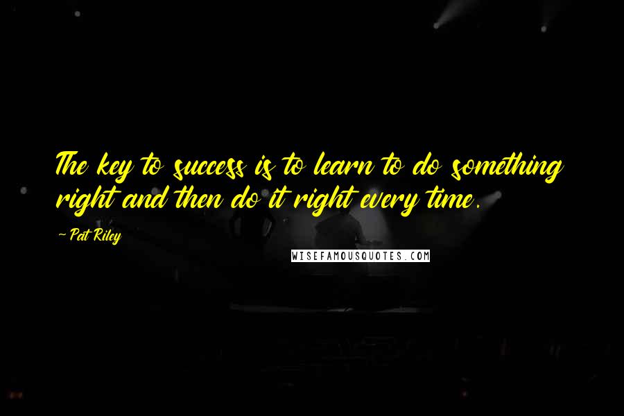 Pat Riley Quotes: The key to success is to learn to do something right and then do it right every time.