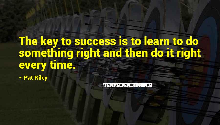 Pat Riley Quotes: The key to success is to learn to do something right and then do it right every time.
