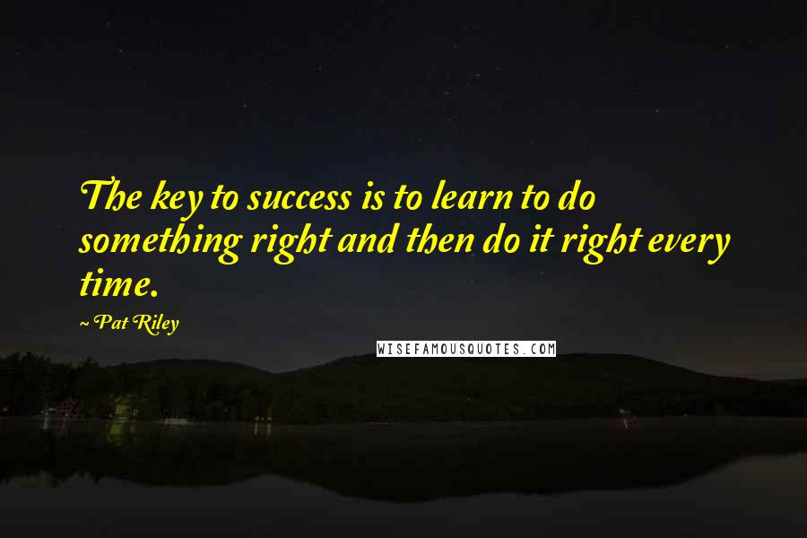 Pat Riley Quotes: The key to success is to learn to do something right and then do it right every time.