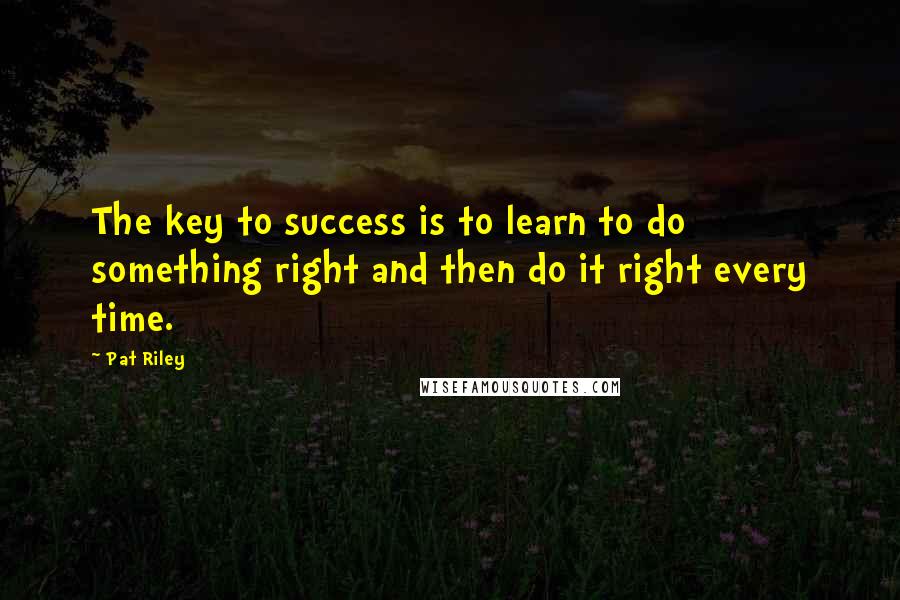 Pat Riley Quotes: The key to success is to learn to do something right and then do it right every time.