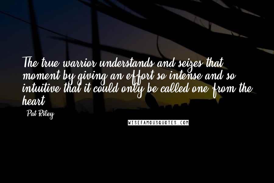 Pat Riley Quotes: The true warrior understands and seizes that moment by giving an effort so intense and so intuitive that it could only be called one from the heart.