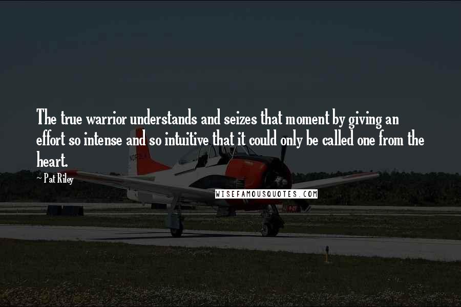 Pat Riley Quotes: The true warrior understands and seizes that moment by giving an effort so intense and so intuitive that it could only be called one from the heart.