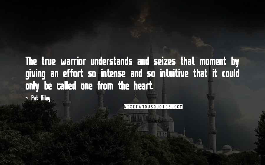 Pat Riley Quotes: The true warrior understands and seizes that moment by giving an effort so intense and so intuitive that it could only be called one from the heart.