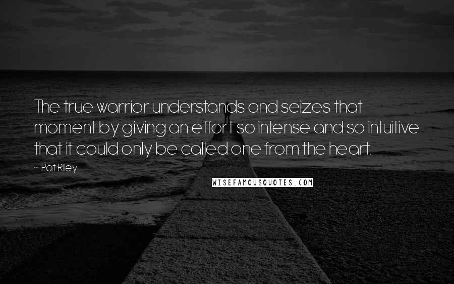 Pat Riley Quotes: The true warrior understands and seizes that moment by giving an effort so intense and so intuitive that it could only be called one from the heart.