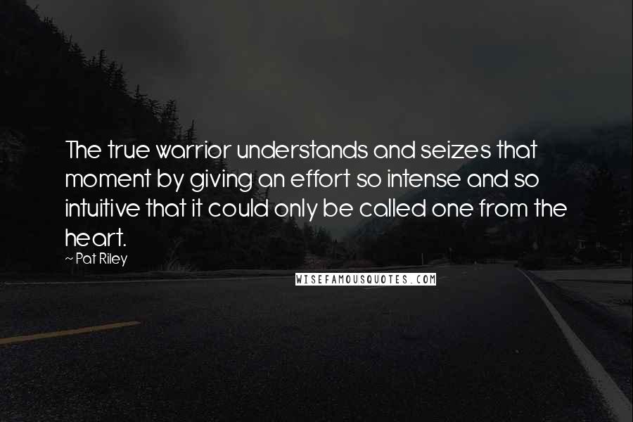 Pat Riley Quotes: The true warrior understands and seizes that moment by giving an effort so intense and so intuitive that it could only be called one from the heart.