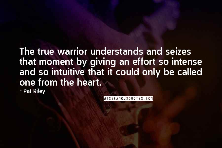 Pat Riley Quotes: The true warrior understands and seizes that moment by giving an effort so intense and so intuitive that it could only be called one from the heart.