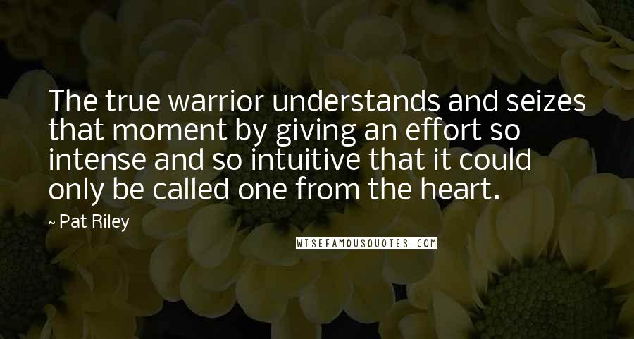 Pat Riley Quotes: The true warrior understands and seizes that moment by giving an effort so intense and so intuitive that it could only be called one from the heart.