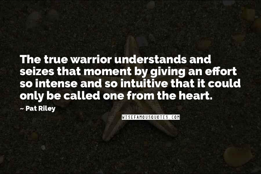 Pat Riley Quotes: The true warrior understands and seizes that moment by giving an effort so intense and so intuitive that it could only be called one from the heart.