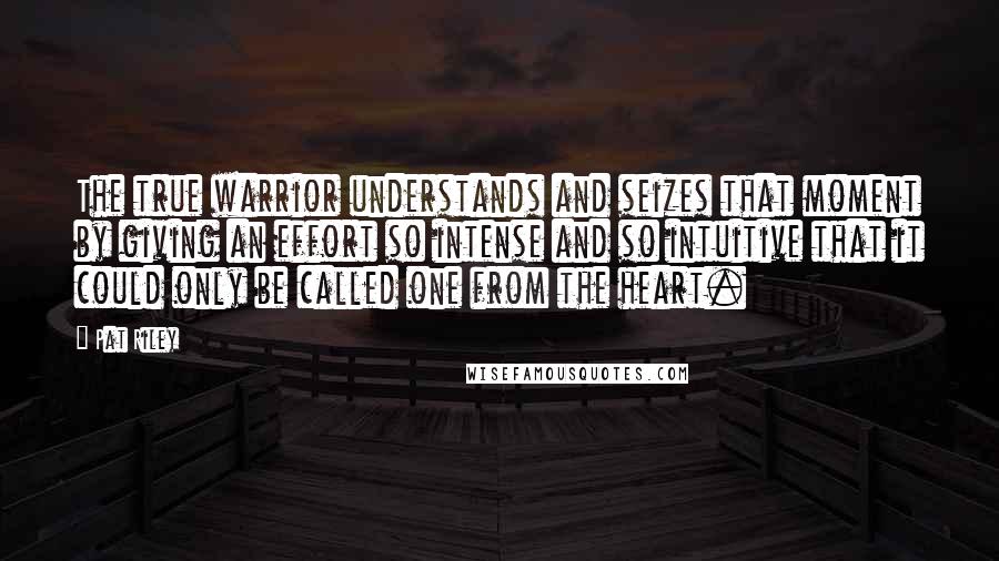 Pat Riley Quotes: The true warrior understands and seizes that moment by giving an effort so intense and so intuitive that it could only be called one from the heart.