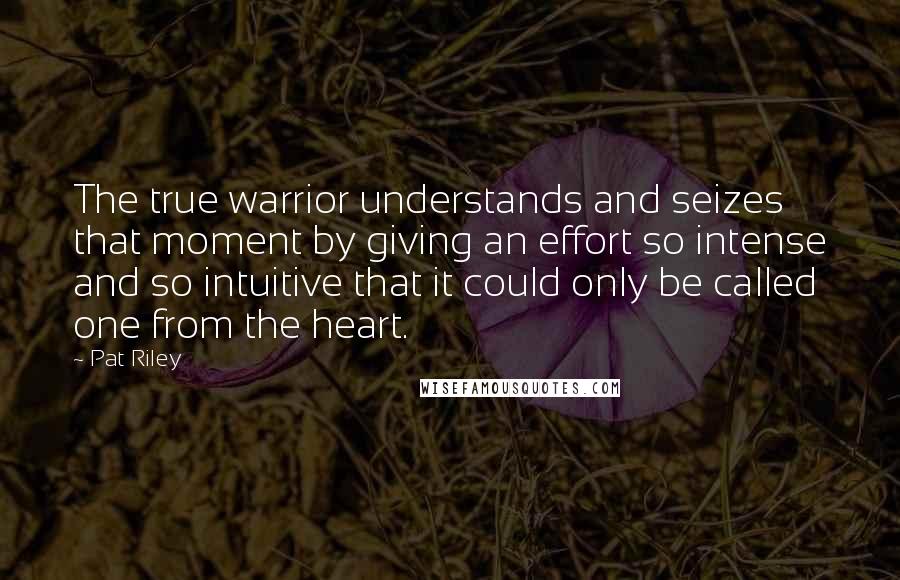 Pat Riley Quotes: The true warrior understands and seizes that moment by giving an effort so intense and so intuitive that it could only be called one from the heart.