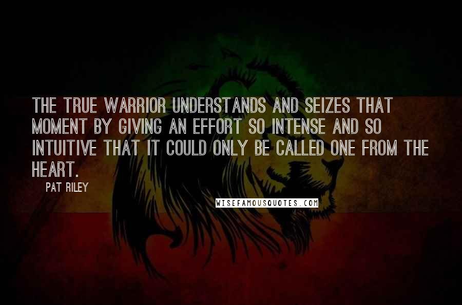 Pat Riley Quotes: The true warrior understands and seizes that moment by giving an effort so intense and so intuitive that it could only be called one from the heart.