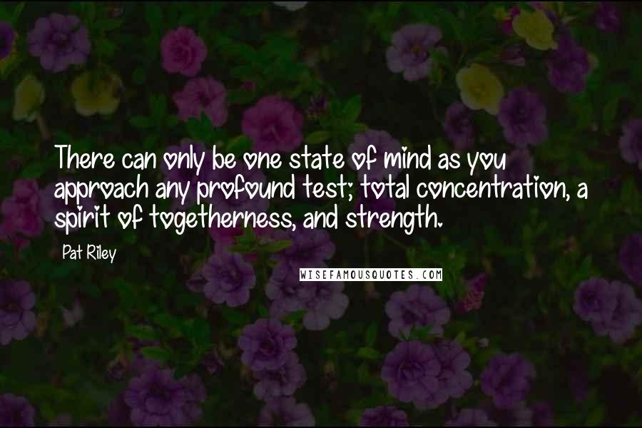 Pat Riley Quotes: There can only be one state of mind as you approach any profound test; total concentration, a spirit of togetherness, and strength.