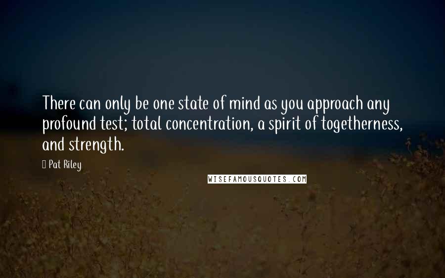 Pat Riley Quotes: There can only be one state of mind as you approach any profound test; total concentration, a spirit of togetherness, and strength.