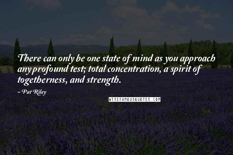 Pat Riley Quotes: There can only be one state of mind as you approach any profound test; total concentration, a spirit of togetherness, and strength.