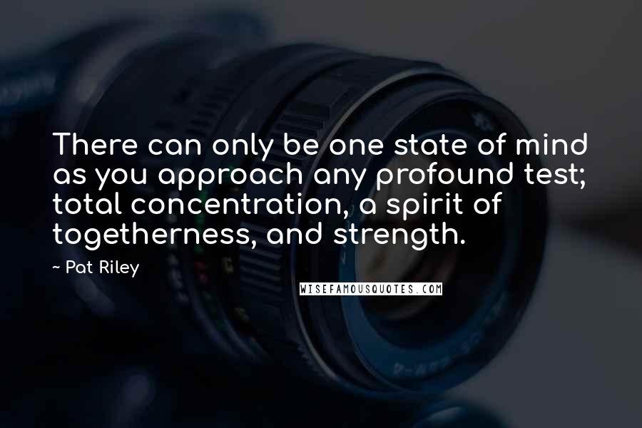 Pat Riley Quotes: There can only be one state of mind as you approach any profound test; total concentration, a spirit of togetherness, and strength.