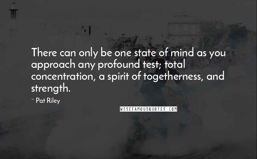 Pat Riley Quotes: There can only be one state of mind as you approach any profound test; total concentration, a spirit of togetherness, and strength.