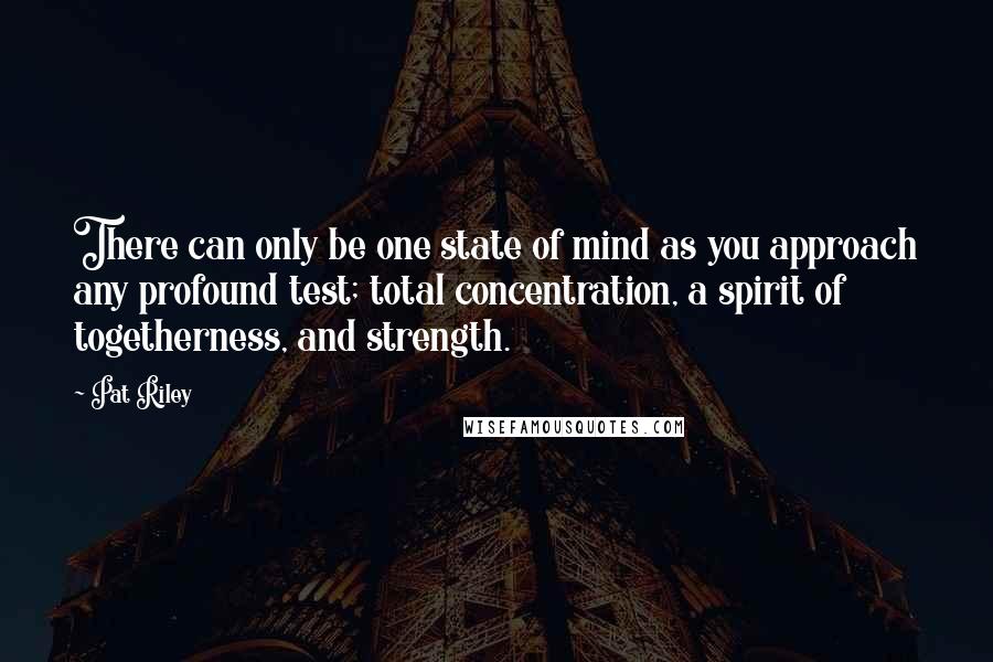Pat Riley Quotes: There can only be one state of mind as you approach any profound test; total concentration, a spirit of togetherness, and strength.
