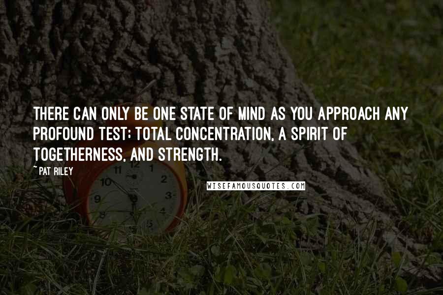 Pat Riley Quotes: There can only be one state of mind as you approach any profound test; total concentration, a spirit of togetherness, and strength.