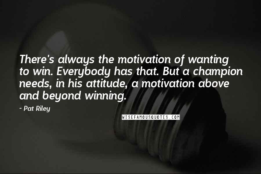 Pat Riley Quotes: There's always the motivation of wanting to win. Everybody has that. But a champion needs, in his attitude, a motivation above and beyond winning.