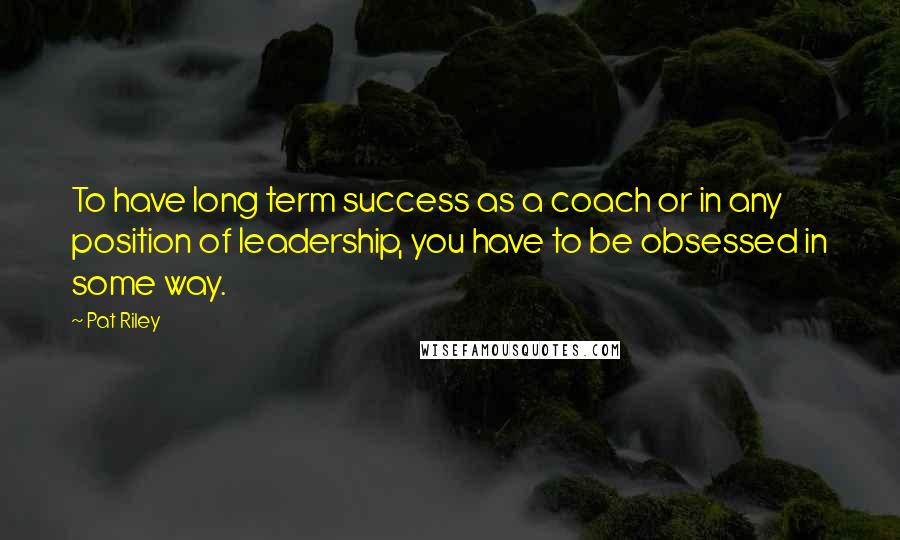 Pat Riley Quotes: To have long term success as a coach or in any position of leadership, you have to be obsessed in some way.