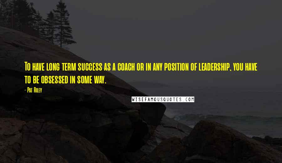 Pat Riley Quotes: To have long term success as a coach or in any position of leadership, you have to be obsessed in some way.