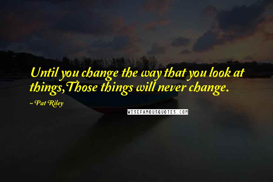 Pat Riley Quotes: Until you change the way that you look at things,Those things will never change.