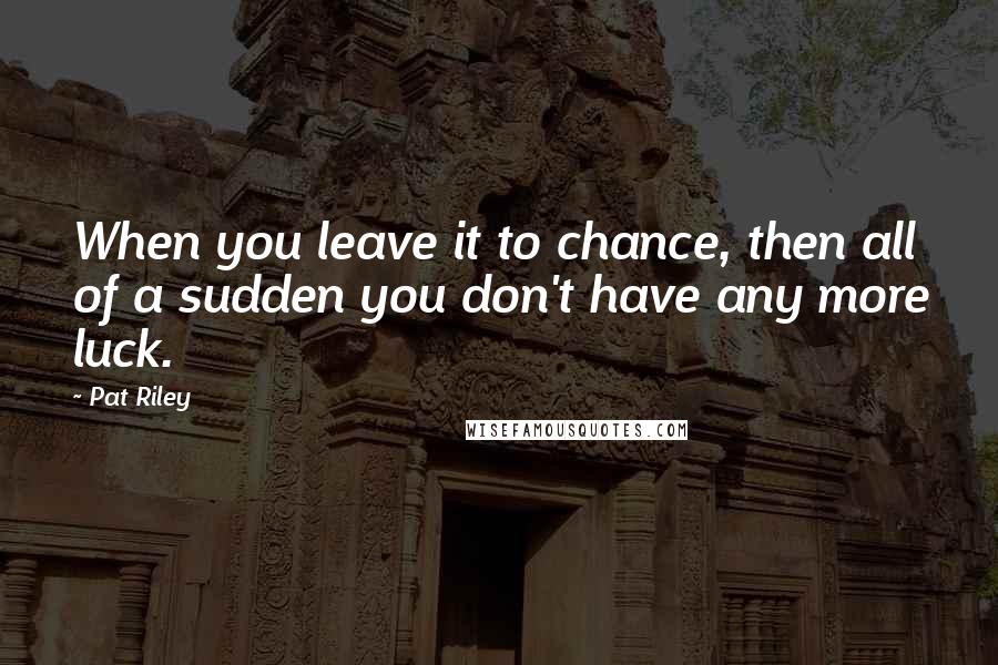 Pat Riley Quotes: When you leave it to chance, then all of a sudden you don't have any more luck.