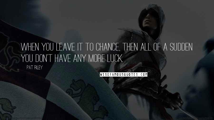 Pat Riley Quotes: When you leave it to chance, then all of a sudden you don't have any more luck.