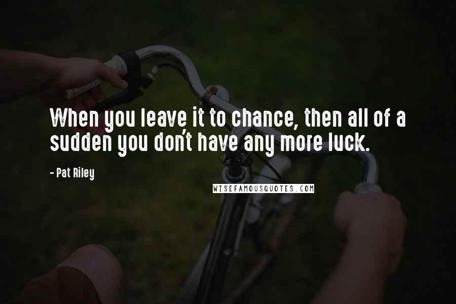 Pat Riley Quotes: When you leave it to chance, then all of a sudden you don't have any more luck.