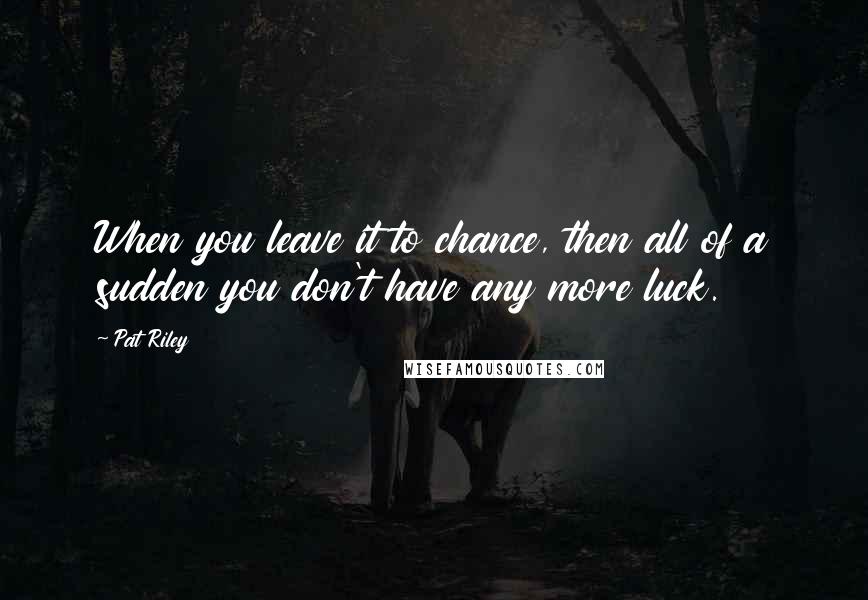 Pat Riley Quotes: When you leave it to chance, then all of a sudden you don't have any more luck.