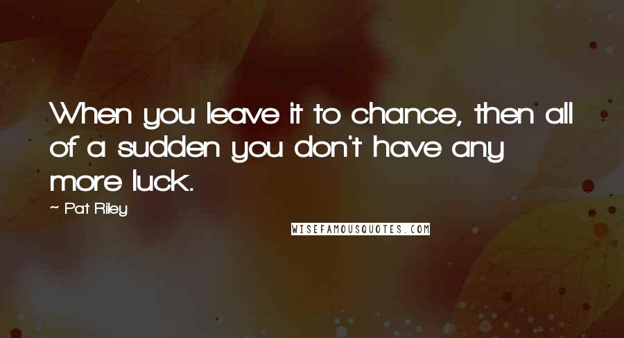 Pat Riley Quotes: When you leave it to chance, then all of a sudden you don't have any more luck.