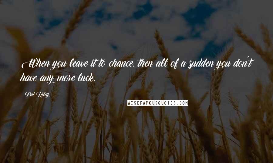 Pat Riley Quotes: When you leave it to chance, then all of a sudden you don't have any more luck.